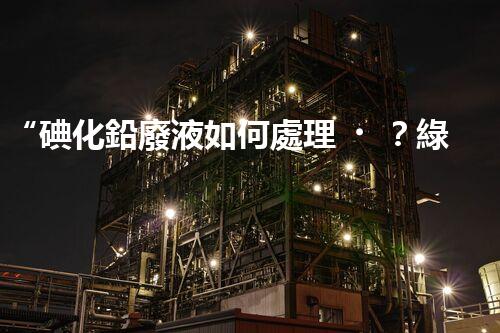 “碘化鉛廢液如何處理？綠色環(huán)保新方案，守護(hù)環(huán)境每一天！”